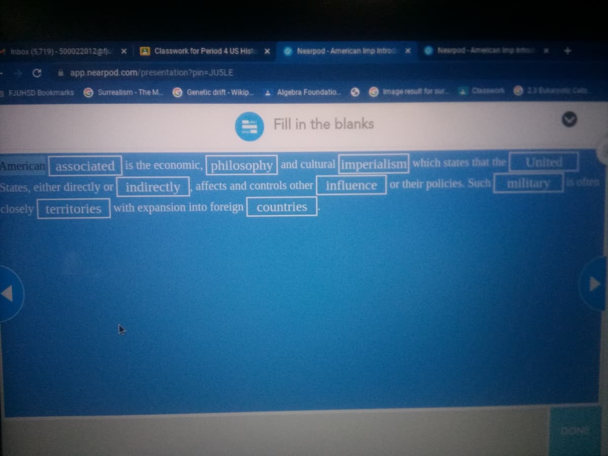 Inbox (5,719)- 500022012@fju
A Classwork for Period 4 US Hist
ONearpod-American Imp Introcd
Nearpod-American imp ntro
a app.nearpod.com/presentation?pin-DJU5LE
a FJUHSD Bookmarks
Surrealism - The M.
G Genetic drift-Wikip.
A Algebra Foundatio.
Image result for sur.
Classwork
236AaBm Cos
Fill in the blanks
American associated is the economic, philosophy and cultural imperialism which states that the
or their policies. Such
United
States, either directly or indirectly affects and controls other influence
military
s often
closely territories with expansion into foreign countries
OONE
