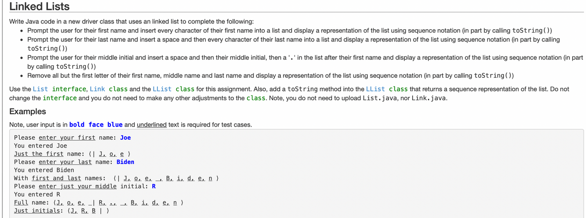 Linked Lists
Write Java code in a new driver class that uses an linked list to complete the following:
• Prompt the user for their first name and insert every character of their first name into a list and display a representation of the list using sequence notation (in part by calling toString())
Prompt the user for their last name and insert a space and then every character of their last name into a list and display a representation of the list using sequence notation (in part by calling
toString())
Prompt the user for their middle initial and insert a space and then their middle initial, then a '. ' in the list after their first name and display a representation of the list using sequence notation (in part
by calling toString())
• Remove all but the first letter of their first name, middle name and last name and display a representation of the list using sequence notation (in part by calling toString())
Use the List interface, Link class and the LList class for this assignment. Also, add a toString method into the LList class that returns a sequence representation of the list. Do not
change the interface and you do not need to make any other adjustments to the class. Note, you do not need to upload List.java, nor Link.java.
Examples
Note, user input is in bold face blue and underlined text is required for test cases.
Please enter your first name: Joe
You entered Joe
Just the first name: | 1, o, e )
Please enter your last name: Biden
You entered Biden
With first and last names: (|1, o, e, _‚. B, i, d, e, n)
Please enter just your middle initial: R
You entered R
Full name: (1, o, e, _| R, .,. _‚. B, i, d, e, n)
Just initials: (1, R, B | )