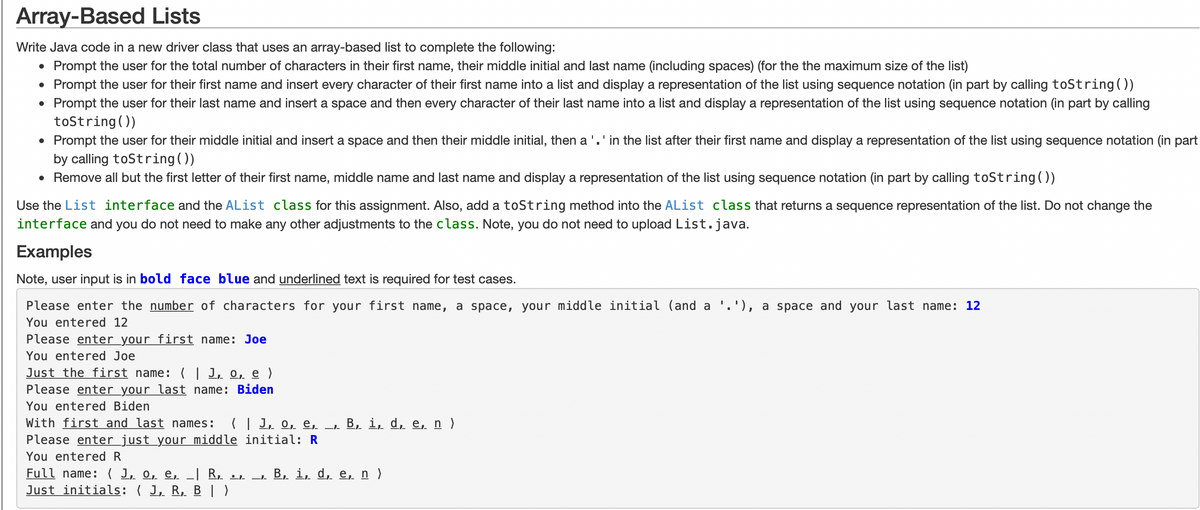 Array-Based Lists
Write Java code in a new driver class that uses an array-based list to complete the following:
Prompt the user for the total number of characters in their first name, their middle initial and last name (including spaces) (for the the maximum size of the list)
• Prompt the user for their first name and insert every character of their first name into a list and display a representation of the list using sequence notation (in part by calling toString())
• Prompt the user for their last name and insert a space and then every character of their last name into a list and display a representation of the list using sequence notation (in part by calling
toString())
Prompt the user for their middle initial and insert a space and then their middle initial, then a ' . ' in the list after their first name and display a representation of the list using sequence notation (in part
by calling toString())
• Remove all but the first letter of their first name, middle name and last name and display a representation of the list using sequence notation (in part by calling toString())
●
Use the List interface and the AList class for this assignment. Also, add a toString method into the AList class that returns a sequence representation of the list. Do not change the
interface and you do not need to make any other adjustments to the class. Note, you do not need to upload List.java.
Examples
Note, user input is in bold face blue and underlined text is required for test cases.
Please enter the number of characters for your first name, a space, your middle initial (and a
You entered 12
Please enter your first name: Joe
You entered Joe
Just the first name: ( J, o, e )
Please enter your last name: Biden
You entered Biden
With first and last names: ( | 1, o, e, _,- B, i, d, e, n )
Please enter just your middle initial: R
You entered R
Full name: (1, 0, e, _| R,. .,. B, i, d, e, n )
Just initials: J, R, B)
---
.'), a space and your last name: 12
