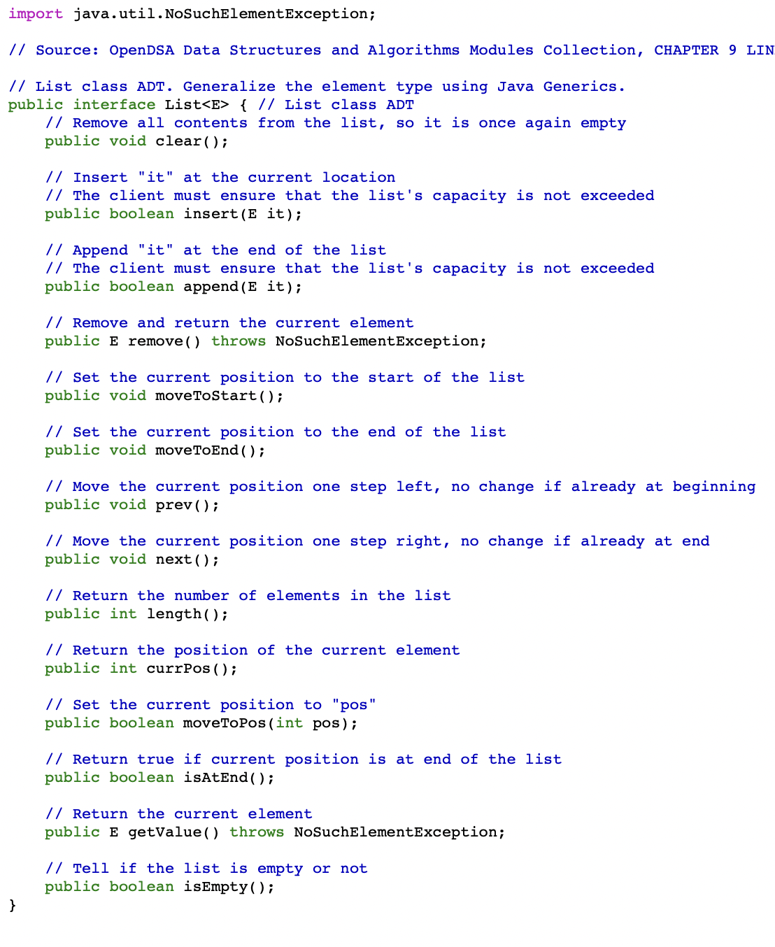 import
java.util.NoSuchElementException;
// Source: OpenDSA Data Structures and Algorithms Modules Collection, CHAPTER 9 LIN
// List class ADT. Generalize the element type using Java Generics.
public interface List<E> { // List class ADT
// Remove all contents from the list, so it is once again empty
public void clear();
}
// Insert "it" at the current location
// The client must ensure that the list's capacity is not exceeded
public boolean insert (E it);
// Append "it" at the end of the list
// The client must ensure that the list's capacity is not exceeded
public boolean append(E it);
// Remove and return the rrent element
public E remove() throws NoSuchElementException;
// Set the current position to the start of the list
public void moveToStart();
// Set the current position to the end of the list
public void moveToEnd();
// Move the current position one step left, no change if already at beginning
public void prev();
// Move the current position one step right, no change if already at end
public void next();
// Return the number of elements in the list
public int length();
// Return the position of the current element
public int currpos();
// Set the current position to "pos"
public boolean moveToPos (int pos);
// Return true if current position is at end of the list
public boolean isAtEnd();
// Return the current element
public E getValue () throws NoSuchElementException;
// Tell if the list is empty or not
public boolean isEmpty();
