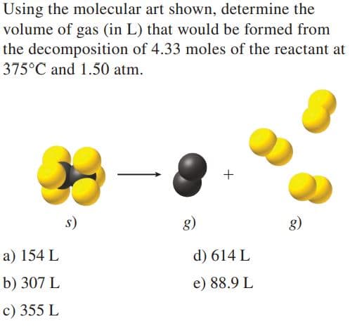 Using the molecular art shown, determine the
volume of gas (in L) that would be formed from
the decomposition of 4.33 moles of the reactant at
375°C and 1.50 atm.
s)
8)
g)
a) 154 L
d) 614 L
b) 307 L
e) 88.9 L
c) 355 L
