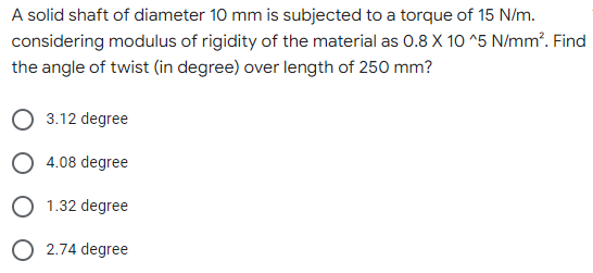 A solid shaft of diameter 10 mm is subjected to a torque of 15 N/m.
considering modulus of rigidity of the material as 0.8 X 10^5 N/mm². Find
the angle of twist (in degree) over length of 250 mm?
O 3.12 degree
O 4.08 degree
O 1.32 degree
O 2.74 degree