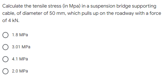 Calculate the tensile stress (in Mpa) in a suspension bridge supporting
cable, of diameter of 50 mm, which pulls up on the roadway with a force
of 4 kN.
1.8 MPa
3.01 MPa
4.1 MPa
2.0 MPa