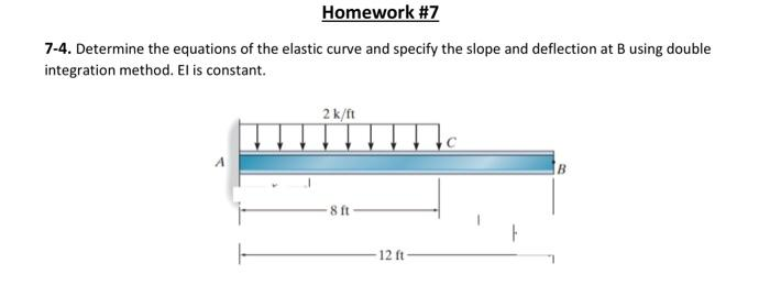 Homework #7
7-4. Determine the equations of the elastic curve and specify the slope and deflection at B using double
integration method. El is constant.
2k/ft
8 ft
-12 ft
B