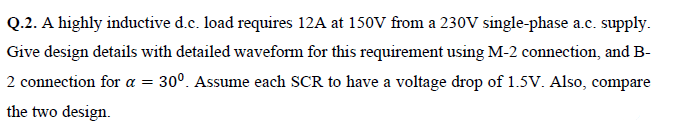 Q.2. A highly inductive d.c. load requires 12A at 150V from a 230V single-phase a.c. supply.
Give design details with detailed waveform for this requirement using M-2 connection, and B-
2 connection for a =
30°. Assume each SCR to have a voltage drop of 1.5V. Also, compare
the two design.
