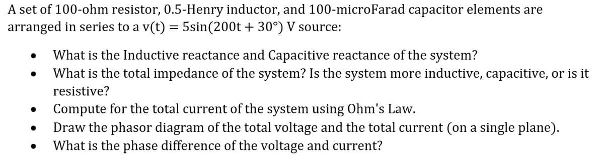 A set of 100-ohm resistor, 0.5-Henry inductor, and 100-microFarad capacitor elements are
arranged in series to a v(t) = 5sin(200t +30°) V source:
What is the Inductive reactance and Capacitive reactance of the system?
●
What is the total impedance of the system? Is the system more inductive, capacitive, or is it
resistive?
Compute for the total current of the system using Ohm's Law.
Draw the phasor diagram of the total voltage and the total current (on a single plane).
What is the phase difference of the voltage and current?
●
