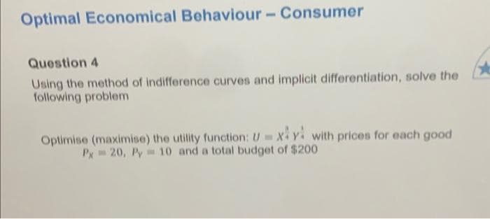 Optimal Economical Behaviour - Consumer
Question 4
Using the method of indifference curves and implicit differentiation, solve the
following problem
Optimise (maximise) the utility function: Uxy with prices for each good
Px 20, Py 10 and a total budget of $200