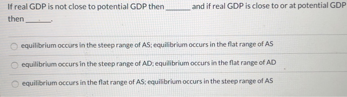 If real GDP is not close to potential GDP then_
then
and if real GDP is close to or at potential GDP
equilibrium occurs in the steep range of AS; equilibrium occurs in the flat range of AS
equilibrium occurs in the steep range of AD; equilibrium occurs in the flat range of AD
equilibrium occurs in the flat range of AS; equilibrium occurs in the steep range of AS