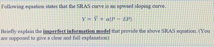 Following equation states that the SRAS curve is an upward sloping curve.
Y=Y+ a(P- EP).
Briefly explain the imperfect information model that provide the above SRAS equation. (You
are supposed to give a clear and full explanation)