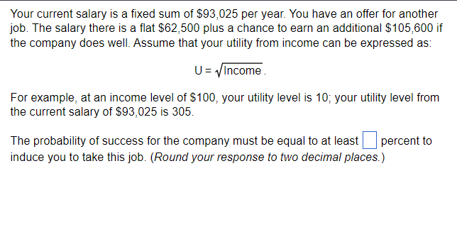 Your current salary is a fixed sum of $93,025 per year. You have an offer for another
job. The salary there is a flat $62,500 plus a chance to earn an additional $105,600 if
the company does well. Assume that your utility from income can be expressed as:
U = √Income.
For example, at an income level of $100, your utility level is 10; your utility level from
the current salary of $93,025 is 305.
The probability of success for the company must be equal to at least percent to
induce you to take this job. (Round your response to two decimal places.)