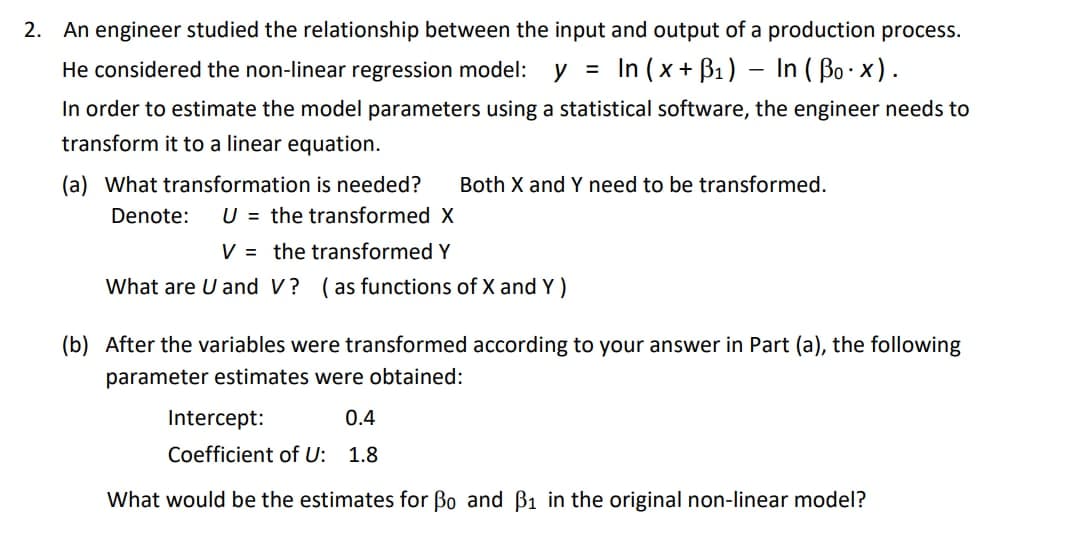 2. An engineer studied the relationship between the input and output of a production process.
He considered the non-linear regression model:
y =
In (x + B1) – In ( Bo x).
-
In order to estimate the model parameters using a statistical software, the engineer needs to
transform it to a linear equation.
(a) What transformation is needed?
U = the transformed X
Both X and Y need to be transformed.
Denote:
V = the transformed Y
What are U and V? (as functions of X and Y)
(b) After the variables were transformed according to your answer in Part (a), the following
parameter estimates were obtained:
Intercept:
0.4
Coefficient of U: 1.8
What would be the estimates for Bo and B1 in the original non-linear model?
