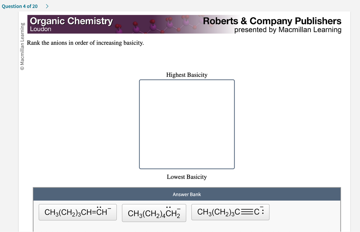 Question 4 of 20 >
Macmillan Learning
Organic Chemistry
Loudon
Rank the anions in order of increasing basicity.
Highest Basicity
Roberts & Company Publishers
presented by Macmillan Learning
Lowest Basicity
Answer Bank
CH3(CH₂)²CH=CH¯ CH3(CH₂)4CH2
CH3(CH₂)3C=C: