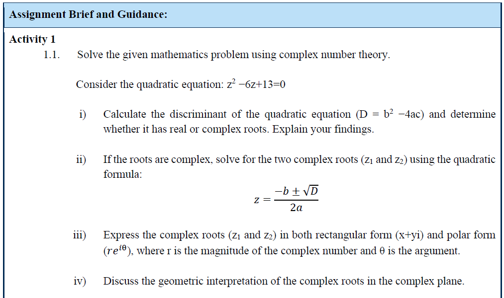 Assignment Brief and Guidance:
Activity 1
1.1.
Solve the given mathematics problem using complex number theory.
Consider the quadratic equation: z² -6z+13=0
i) Calculate the discriminant of the quadratic equation (D = b² -4ac) and determine
whether it has real or complex roots. Explain your findings.
ii)
If the roots are complex, solve for the two complex roots (Z₁ and Z2) using the quadratic
formula:
-b±√D
Z
2a
iii)
iv)
Express the complex roots (Z₁ and Z2) in both rectangular form (x+yi) and polar form
(re¹º), where r is the magnitude of the complex number and 0 is the argument.
Discuss the geometric interpretation of the complex roots in the complex plane.