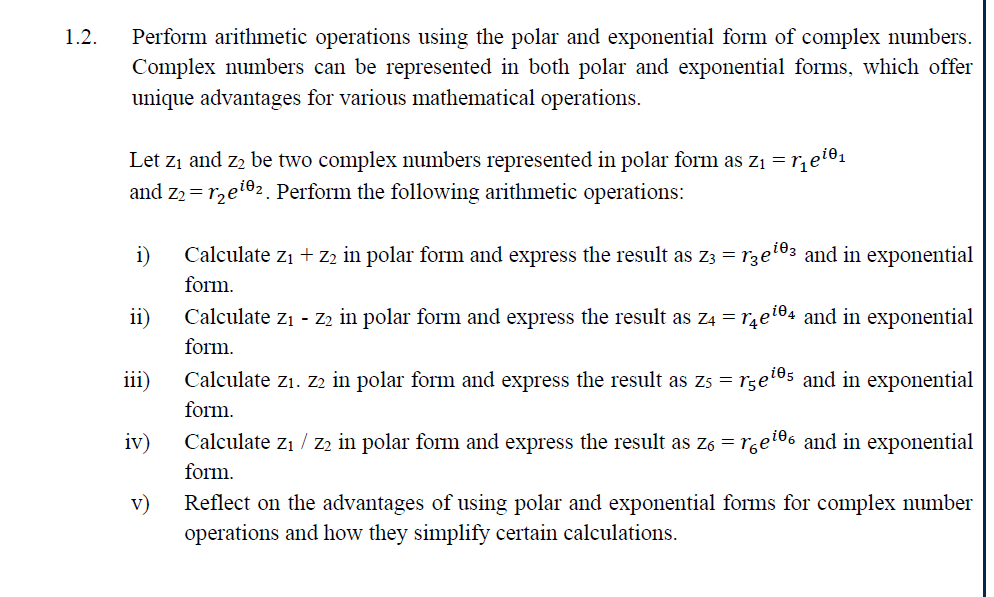 1.2. Perform arithmetic operations using the polar and exponential form of complex numbers.
Complex numbers can be represented in both polar and exponential forms, which offer
unique advantages for various mathematical operations.
Let Z1 and Z2 be two complex numbers represented in polar form as Z₁ = √₁eiе₁
and Z₂ = 12e102. Perform the following arithmetic operations:
i)
ii)
iii)
iv)
Calculate Z₁ + Z2 in polar form and express the result as Z3 = re¹03 and in exponential
form.
Calculate Z1 - Z2 in polar form and express the result as Z4 = √₁e¹04 and in exponential
form.
Calculate Z1. Z2 in polar form and express the result as Z5 = r5e"
form.
Calculate Z1 Z2 in polar form and express the result as Z6 = re
form.
105 and in exponential
106 and in exponential
v) Reflect on the advantages of using polar and exponential forms for complex number
operations and how they simplify certain calculations.