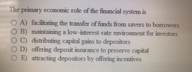The primary economic role of the financial system is
OA) facilitating the transfer of funds from savers to borrowers
O B) maintaining a low-interest-rate environment for investors
OC) distributing capital gains to depositors
OD) offering deposit insurance to preserve capital
OE) attracting depositors by offering incentives
