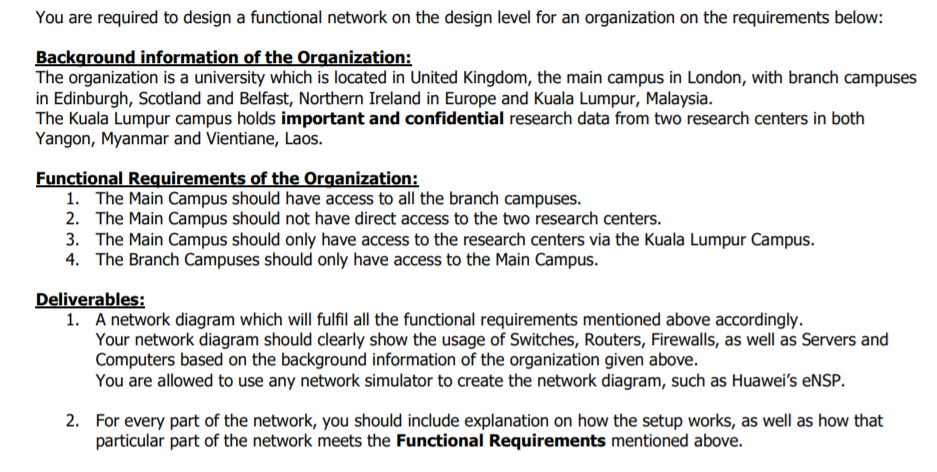 You are required to design a functional network on the design level for an organization on the requirements below:
Background information of the Organization:
The organization is a university which is located in United Kingdom, the main campus in London, with branch campuses
in Edinburgh, Scotland and Belfast, Northern Ireland in Europe and Kuala Lumpur, Malaysia.
The Kuala Lumpur campus holds important and confidential research data from two research centers in both
Yangon, Myanmar and Vientiane, Laos.
Functional Requirements of the Organization:
1. The Main Campus should have access to all the branch campuses.
2. The Main Campus should not have direct access to the two research centers.
3. The Main Campus should only have access to the research centers via the Kuala Lumpur Campus.
4. The Branch Campuses should only have access to the Main Campus.
Deliverables:
1. A network diagram which will fulfil all the functional requirements mentioned above accordingly.
Your network diagram should clearly show the usage of Switches, Routers, Firewalls, as well as Servers and
Computers based on the background information of the organization given above.
You are allowed to use any network simulator to create the network diagram, such as Huawei's eNSP.
2. For every part of the network, you should include explanation on how the setup works, as well as how that
particular part of the network meets the Functional Requirements mentioned above.
