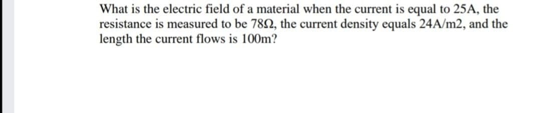 What is the electric field of a material when the current is equal to 25A, the
resistance is measured to be 782, the current density equals 24A/m2, and the
length the current flows is 100m?
