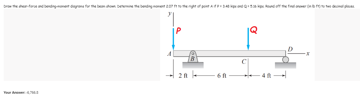 Draw the shear-force and bending-moment diagrams for the beam shown. Determine the bending moment 2.07 ft to the right of point A if P = 3.48 kips and Q = 5.16 kips. Round off the final answer (in lb ft) to two decimal places.
P
D
X
6 ft
Your Answer: -6,766.8
A
2 ft
B
4 ft