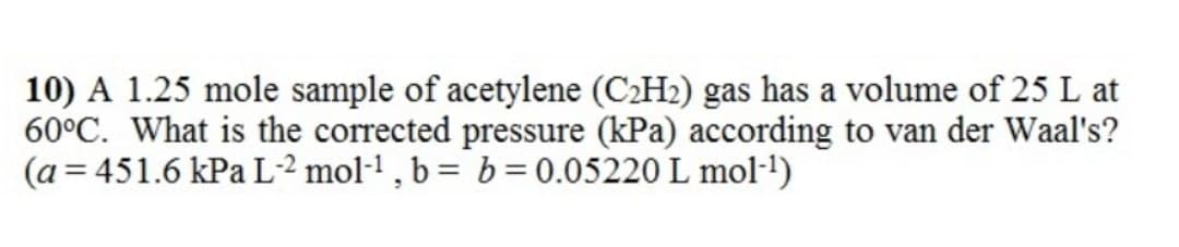 10) A 1.25 mole sample of acetylene (C2H2) gas has a volume of 25 L at
60°C. What is the corrected pressure (kPa) according to van der Waal's?
(a = 451.6 kPa L² mol-! , b = b = 0.05220 L mol-!)
