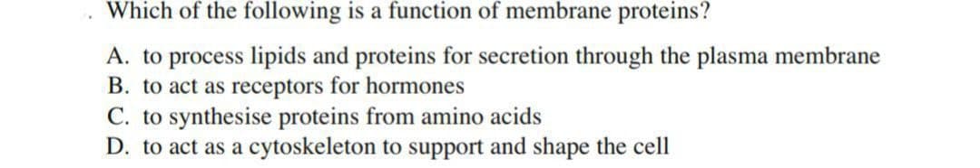 Which of the following is a function of membrane proteins?
A. to process lipids and proteins for secretion through the plasma membrane
B. to act as receptors for hormones
C. to synthesise proteins from amino acids
D. to act as a cytoskeleton to support and shape the cell
