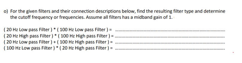 o) For the given filters and their connection descriptions below, find the resulting filter type and determine
the cutoff frequency or frequencies. Assume all filters has a midband gain of 1.
( 20 Hz Low pass Filter ) * ( 100 Hz Low pass Filter ) =
( 20 Hz High pass Filter) * ( 100 Hz High pass Filter ) = .
( 20 Hz Low pass Filter ) + ( 100 Hz High pass Filter ) =
( 100 Hz Low pass Filter ) * ( 20 Hz High pass Filter ) =
