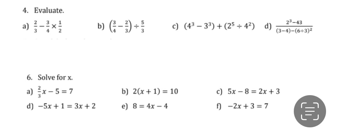 4. Evaluate.
23–43
a) -}×!
b) (:-) +
c) (4³ – 3³) + (25 + 4²) d)
(3–4)-(6+3)²
6. Solve for x.
a) 증x-5=7
b) 2(x+ 1) = 10
c) 5x – 8 = 2x + 3
d) -5x + 1 = 3x + 2
e) 8 = 4x – 4
f) -2x + 3 = 7
