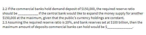 2.2 If the commercial banks hold demand deposit of $150,000, the required reserve ratio
should be if the central bank would like to expand the money supply for another
$150,000 at the maximum, given that the public's currency holdings are constant.
2.3 Assuming the required reserve ratio is 20%, and bank reserves set at $100 billion, then the
maximum amount of deposits commercial banks can hold would be $_
