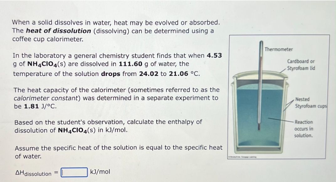 When a solid dissolves in water, heat may be evolved or absorbed.
The heat of dissolution (dissolving) can be determined using a
coffee cup calorimeter.
In the laboratory a general chemistry student finds that when 4.53
g of NH4CIO4(s) are dissolved in 111.60 g of water, the
temperature of the solution drops from 24.02 to 21.06 °C.
The heat capacity of the calorimeter (sometimes referred to as the
calorimeter constant) was determined in a separate experiment to
be 1.81 J/°C.
Based on the student's observation, calculate the enthalpy of
dissolution of NH4CIO4(s) in kJ/mol.
Assume the specific heat of the solution is equal to the specific heat
of water.
AH dissolution =
kJ/mol
Thermometer
Cardboard or
Styrofoam lid
Nested
Styrofoam cups
Reaction
occurs in
solution.