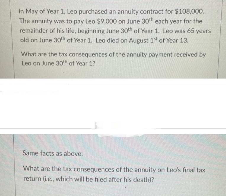 In May of Year 1, Leo purchased an annuity contract for $108,000.
The annuity was to pay Leo $9,000 on June 30th each year for the
remainder of his life, beginning June 30th of Year 1. Leo was 65 years
old on June 30th of Year 1. Leo died on August 1st of Year 13.
What are the tax consequences of the annuity payment received by
Leo on June 30th of Year 1?
Same facts as above.
What are the tax consequences of the annuity on Leo's final tax
return (i.e., which will be filed after his death)?