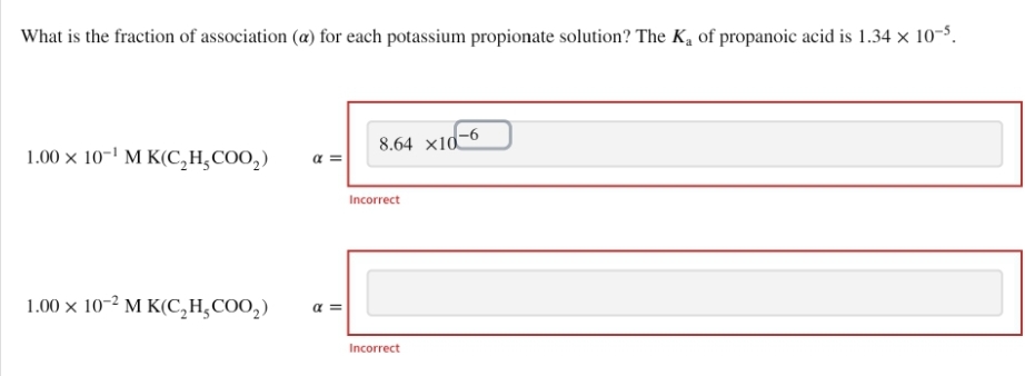 What is the fraction of association (a) for each potassium propionate solution? The K₁ of propanoic acid is 1.34 × 10-5.
1.00 x 10-¹ MK(C₂H, COO₂)
1.00 x 10-2 M K(C₂H₂COO₂)
α
α =
8.64 x10
Incorrect
Incorrect