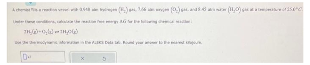 A chemist fills a reaction vessel with 0.948 atm hydrogen (H₂) gas, 7.66 atm oxygen (O₂) gas, and 8.45 atm water (H₂O) gas at a temperature of 25.0°C.
Under these conditions, calculate the reaction free energy AG for the following chemical reaction:
2H₂(g) + O₂(g)
2H₂O(g)
Use the thermodynamic information in the ALEKS Data tab, Round your answer to the nearest kilojoule.
Ou
X
3