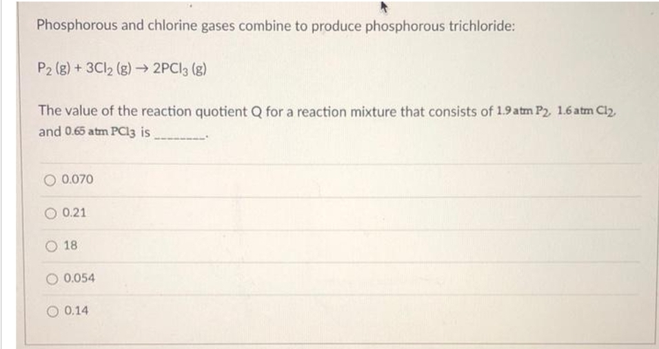Phosphorous and chlorine gases combine to produce phosphorous trichloride:
P2 (g) + 3Cl2 (g) → 2PCl3 (g)
The value of the reaction quotient Q for a reaction mixture that consists of 1.9 atm P2, 1.6 atm Cl₂,
and 0.65 atm PC13 is
O 0.070
0.21
18
O 0.054
0.14