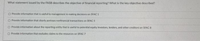 What statement issued by the FASB describes the objective of financial reporting? What is the key objective described?
O Provide information that is useful to management in making decisions on SFAC 1
O Provide information that clearly portrays nonfinancial transactions on SFAC 5
O Provide information about the reporting entity that is useful to potential equity investors, lenders, and other creditors on SFAC B
O Provide information that excludes claims to the resources on SFAC 7