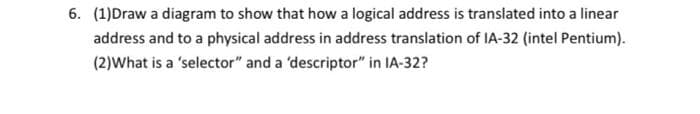 6. (1)Draw a diagram to show that how a logical address is translated into a linear
address and to a physical address in address translation of IA-32 (intel Pentium).
(2)What is a 'selector" and a 'descriptor" in IA-32?

