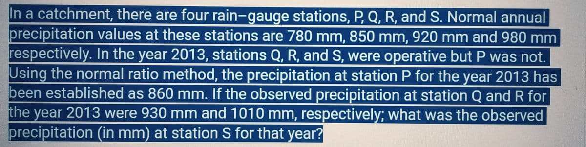 In a catchment, there are four rain-gauge stations, P, Q, R, and S. Normal annual
precipitation values at these stations are 780 mm, 850 mm, 920 mm and 980 mm
respectively. In the year 2013, stations Q, R, and S, were operative but P was not.
Using the normal ratio method, the precipitation at station P for the year 2013 has
been established as 860 mm. If the observed precipitation at station Q and R for
the year 2013 were 930 mm and 1010 mm, respectively; what was the observed
precipitation (in mm) at station S for that year?