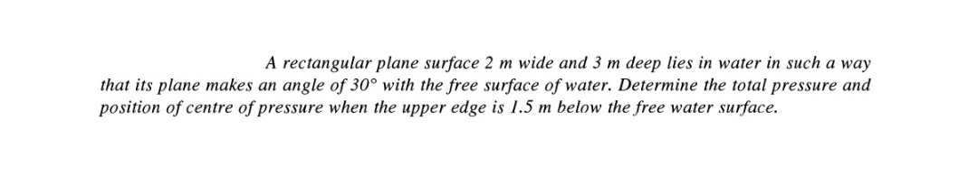 A rectangular plane surface 2 m wide and 3 m deep lies in water in such a way
that its plane makes an angle of 30° with the free surface of water. Determine the total pressure and
position of centre of pressure when the upper edge is 1.5 m below the free water surface.