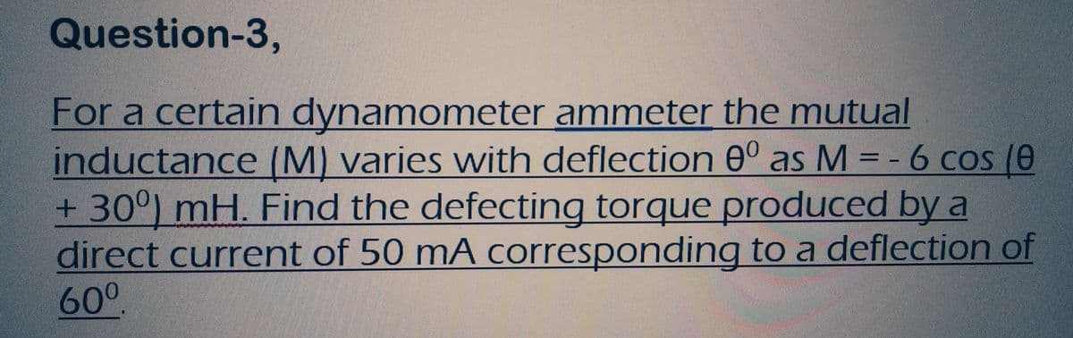 Question-3,
For a certain dynamometer ammeter the mutual
inductance (M) varies with deflection 0° as M = - 6 cos (0
+ 30°) mH. Find the defecting torque produced by a
direct current of 50 mA corresponding to a deflection of
60⁰