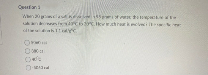Question 1
When 20 grams of a salt is dissolved in 95 grams of water, the temperature of the
solution decreases from 40°C to 30°C. How much heat is evolved? The specific heat
of the solution is 1.1 cal/g°C.
5060 cal
880 cal
40°C
O -5060 cal
