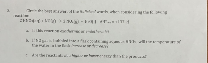 2.
Circle the best answer, of the italicized words, when considering the following
reaction:
2 HNO3(aq) + NO(g) → 3 NO2(g) + H20(1) AH°rxn = +137 kJ
a. Is this reaction exothermic or endothermic?
b. If NO gas is bubbled into a flask containing aqueous HNO3 , will the temperature of
the water in the flask increase or decrease?
C.
Are the reactants at a higher or lower energy than the products?
