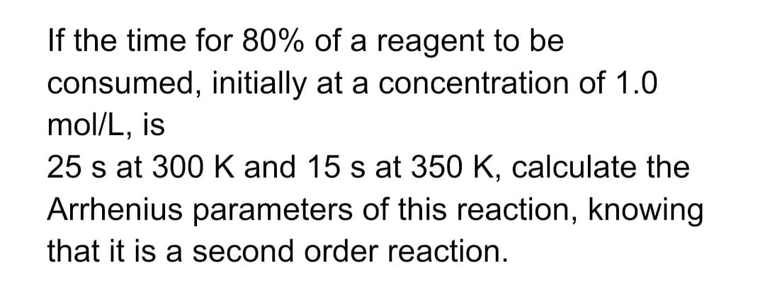 If the time for 80% of a reagent to be
consumed, initially at a concentration of 1.0
mol/L, is
25 s at 300 K and 15 s at 350 K, calculate the
Arrhenius parameters of this reaction, knowing
that it is a second order reaction.
