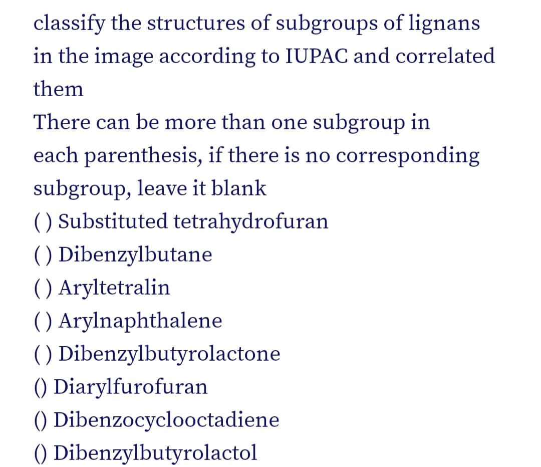classify the structures of subgroups of lignans
in the image according to IUPAC and correlated
them
There can be more than one subgroup in
each parenthesis, if there is no corresponding
subgroup, leave it blank
() Substituted tetrahydrofuran
() Dibenzylbutane
( ) Aryltetralin
( ) Arylnaphthalene
() Dibenzylbutyrolactone
() Diarylfurofuran
() Dibenzocyclooctadiene
() Dibenzylbutyrolactol
