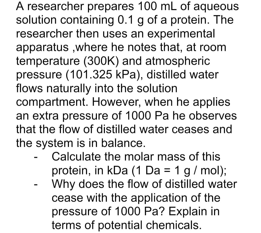 A researcher prepares 100 mL of aqueous
solution containing 0.1 g of a protein. The
researcher then uses an experimental
apparatus ,where he notes that, at room
temperature (300K) and atmospheric
pressure (101.325 kPa), distilled water
flows naturally into the solution
compartment. However, when he applies
an extra pressure of 1000 Pa he observes
that the flow of distilled water ceases and
the system is in balance.
Calculate the molar mass of this
protein, in kDa (1 Da = 1 g/ mol);
Why does the flow of distilled water
cease with the application of the
pressure of 1000 Pa? Explain in
terms of potential chemicals.
%3D
