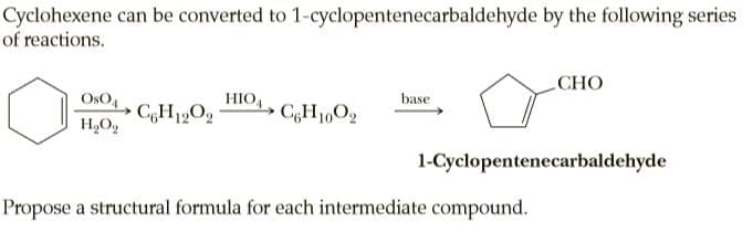Cyclohexene can be converted to 1-cyclopentenecarbaldehyde by the following series
of reactions.
СНО
HIO,
CH12O2
OsO,
base
1-Cyclopentenecarbaldehyde
Propose a structural formula for each intermediate compound.
