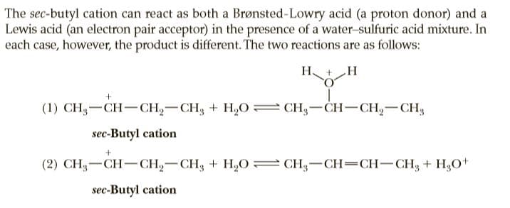 The sec-butyl cation can react as both a Brønsted-Lowry acid (a proton donor) and a
Lewis acid (an electron pair acceptor) in the presence of a water-sulfuric acid mixture. In
each case, however, the product is different. The two reactions are as follows:
H +H
(1) CH3-CH– CH2-CH, + H,O CH3-CH-CH2-CH3
sec-Butyl cation
(2) CH3-CH-CH2-CH3 + H,0= CH3-CH=CH-CH3 + H;O+
sec-Butyl cation
