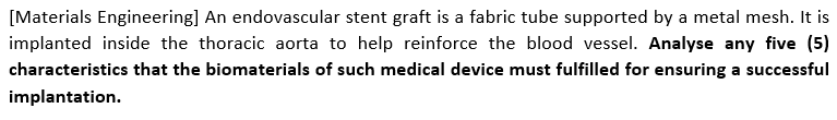 [Materials Engineering] An endovascular stent graft is a fabric tube supported by a metal mesh. It is
implanted inside the thoracic aorta to help reinforce the blood vessel. Analyse any five (5)
characteristics that the biomaterials of such medical device must fulfilled for ensuring a successful
implantation.
