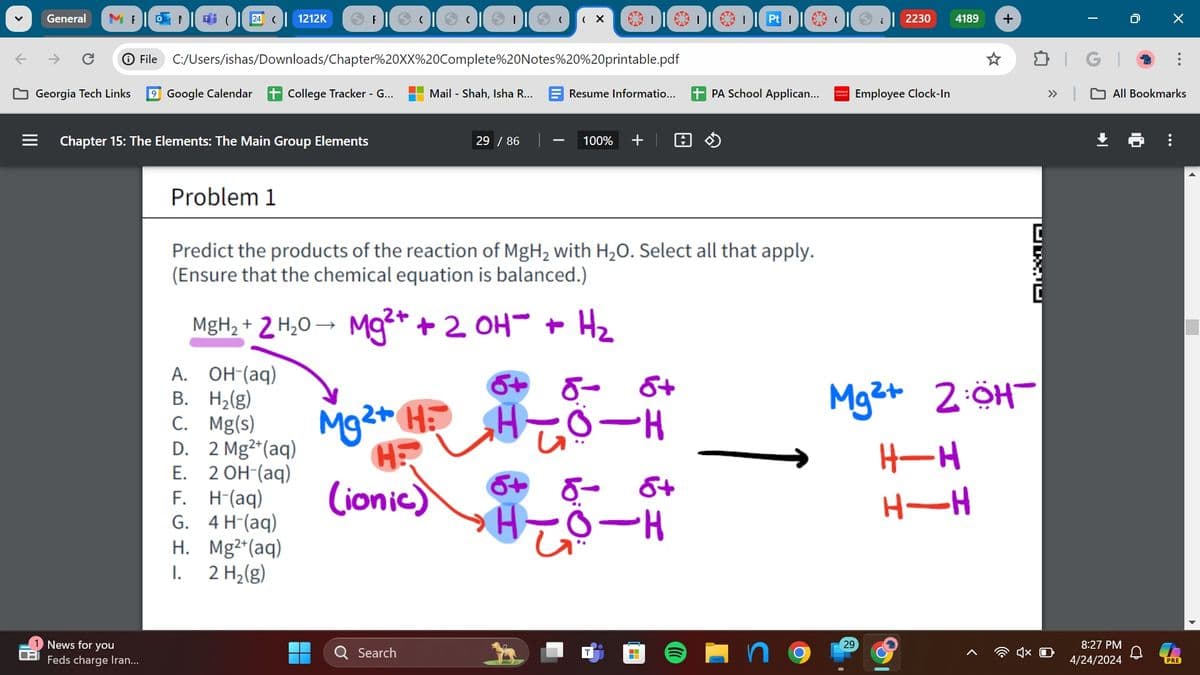 ←
MENGO 24 | 1212K
(
→ F
(
(
(X
|
2230
4189
+
->
C > File C:/Users/ishas/Downloads/Chapter%20XX%20Complete%20Notes%20%20printable.pdf
Georgia Tech Links 9 Google Calendar
College Tracker - G...
Mail Shah, Isha R...
Resume Informatio...
PA School Applican...
Employee Clock-In
General
III
Chapter 15: The Elements: The Main Group Elements
Problem 1
29 / 86
100%
+
0
...
» All Bookmarks
Predict the products of the reaction of MgH2 with H2O. Select all that apply.
(Ensure that the chemical equation is balanced.)
MgH2+ 2H2O Mg2+ + 2 OH + H₂
A. OH-(aq)
6+ 5-
Mg2+ H: H
B. H2(g)
C.
Mg(s)
D.
2 Mg2+(aq)
H:
E.
2 OH-(aq)
F.
H-(aq)
(ionic)
G. 4 H-(aq)
H. Mg2+(aq)
δ
8+
+8
H-8.
H-02
Mg2+ 2:ÖH-
H-H
H-H
[
News for you
Feds charge Iran...
I.
2 H2(g)
Search
29
8:27 PM
4/24/2024
PRE