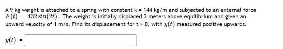 A 9 kg weight is attached to a spring with constant k = 144 kg/m and subjected to an external force
F(t) = 432 sin(2t). The weight is initially displaced 3 meters above equilibrium and given an
upward velocity of 1 m/s. Find its displacement for t > 0, with y(t) measured positive upwards.
y(t) =
