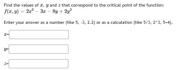 Find the values of x, y and z that correspond to the critical point of the function:
f(x, y) = 2a? – 3æ – 8y + 2y?
Enter your answer as a number (like 5, -3, 2.2) or as a calculation (like 5/3, 2^3, 5+4).
y=
