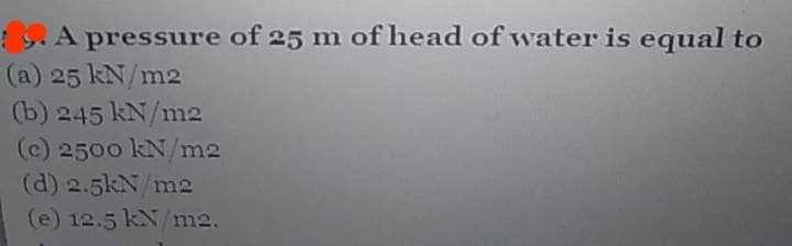 :S.A pressure of 25 m of head of water is equal to
(a) 25 kN/m2
(b) 245 kN/m2
(c) 2500 kN/m2
(d) 2.5kN/m2
(e) 12.5 kN/m2.
