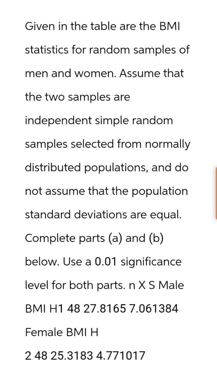 Given in the table are the BMI
statistics for random samples of
men and women. Assume that
the two samples are
independent simple random
samples selected from normally
distributed populations, and do
not assume that the population
standard deviations are equal.
Complete parts (a) and (b)
below. Use a 0.01 significance
level for both parts. n X S Male
BMI H1 48 27.8165 7.061384
Female BMI H
2 48 25.3183 4.771017